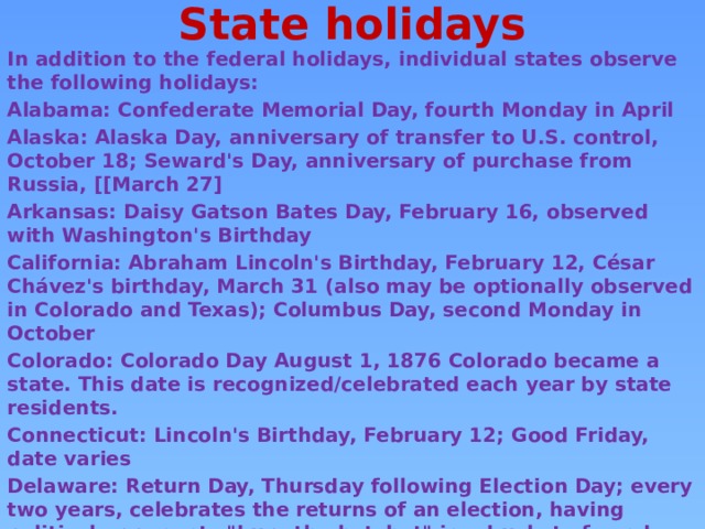 State holidays   In addition to the federal holidays, individual states observe the following holidays: Alabama: Confederate Memorial Day, fourth Monday in April Alaska: Alaska Day, anniversary of transfer to U.S. control, October 18; Seward's Day, anniversary of purchase from Russia, [[March 27] Arkansas: Daisy Gatson Bates Day, February 16, observed with Washington's Birthday California: Abraham Lincoln's Birthday, February 12, César Chávez's birthday, March 31 (also may be optionally observed in Colorado and Texas); Columbus Day, second Monday in October Colorado: Colorado Day August 1, 1876 Colorado became a state. This date is recognized/celebrated each year by state residents. Connecticut: Lincoln's Birthday, February 12; Good Friday, date varies Delaware: Return Day, Thursday following Election Day; every two years, celebrates the returns of an election, having political opponents 