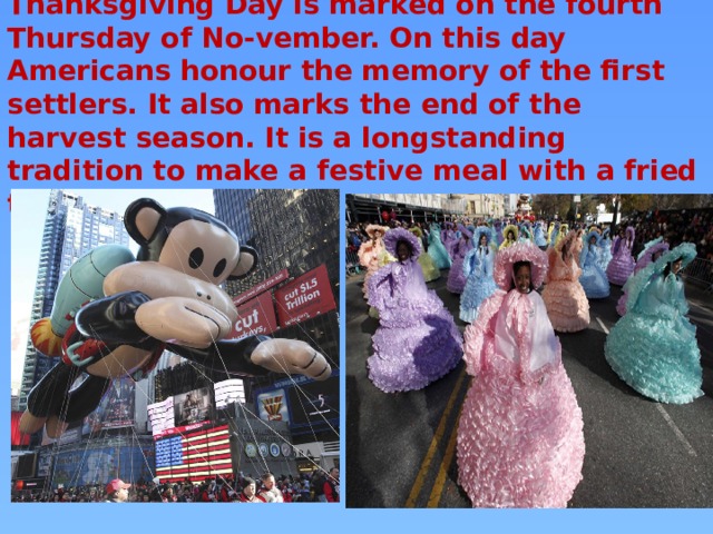 Thanksgiving Day is marked on the fourth Thursday of No-vember. On this day Americans honour the memory of the first settlers. It also marks the end of the harvest season. It is a longstanding tradition to make a festive meal with a fried turkey on this day. 