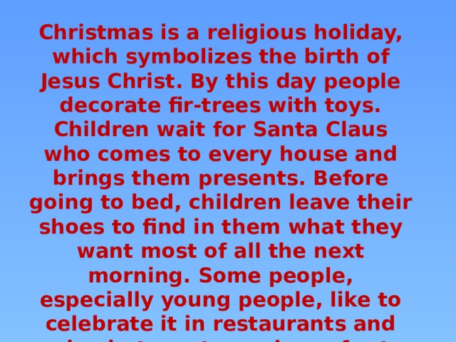 Christmas is a religious holiday, which symbolizes the birth of Jesus Christ. By this day people decorate fir-trees with toys. Children wait for Santa Claus who comes to every house and brings them presents. Before going to bed, children leave their shoes to find in them what they want most of all the next morning. Some people, especially young people, like to celebrate it in restaurants and pubs, but most people prefer to stay at home with their family on this day. 