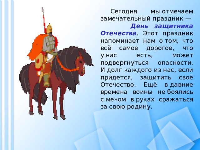 Сегодня мы отмечаем замечательный праздник — День защитника Отечества . Этот праздник напоминает нам о том, что всё самое дорогое, что у нас есть, может подвергнуться опасности. И долг каждого из нас, если придется, защитить своё Отечество. Ещё в давние времена воины не боялись с мечом в руках сражаться за свою родину.