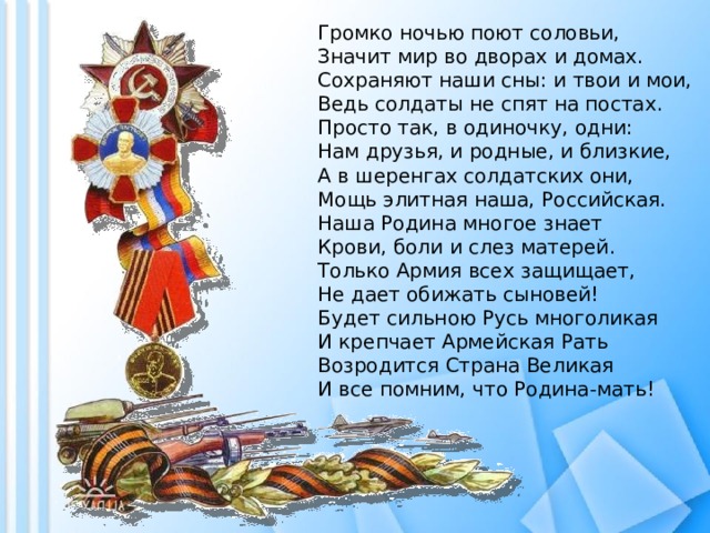 Громко ночью поют соловьи,  Значит мир во дворах и домах.  Сохраняют наши сны: и твои и мои,  Ведь солдаты не спят на постах.  Просто так, в одиночку, одни:  Нам друзья, и родные, и близкие,  А в шеренгах солдатских они,  Мощь элитная наша, Российская.  Наша Родина многое знает  Крови, боли и слез матерей.  Только Армия всех защищает,  Не дает обижать сыновей!  Будет сильною Русь многоликая  И крепчает Армейская Рать  Возродится Страна Великая  И все помним, что Родина-мать!