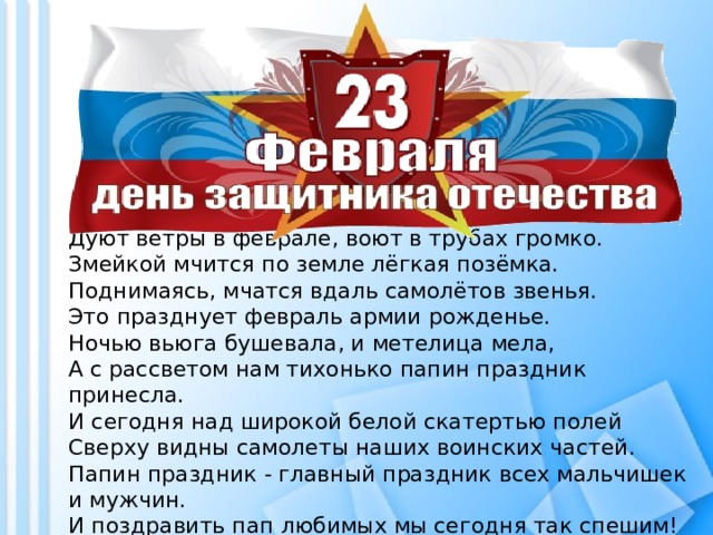 Дуют ветры в феврале, воют в трубах громко.  Змейкой мчится по земле лёгкая позёмка.  Поднимаясь, мчатся вдаль самолётов звенья.  Это празднует февраль армии рожденье.  Ночью вьюга бушевала, и метелица мела,  А с рассветом нам тихонько папин праздник принесла.  И сегодня над широкой белой скатертью полей  Сверху видны самолеты наших воинских частей.  Папин праздник - главный праздник всех мальчишек и мужчин.  И поздравить пап любимых мы сегодня так спешим!