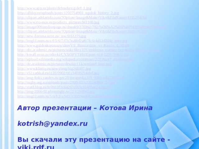 http://www.aptr.ru/photo/defenders/g/def_1.jpg http://allday.ru/uploads/posts/1202754903_ugolok_history_2.jpg http://clipart.adelavida.com/?Option=Image&Main=VArt&FileName=1105204164 http://www.rto-mos.ru/products_pictures/M116b.jpg http://image009.mylivepage.ru/chunk9/270362/792/%D0%A2%D1%80%D0%B8%20%D0jpg http://clipart.adelavida.com/?Option=Image&Main=VArt&FileName=1105191337 http://new-fortuna.ucoz.ru/_nw/0/61279.jpg http://img11.nnm.ru/c/f/5/6/7/f7c7eabbf2af67fc6c4d13d204e_prev.jpg http://www.goldenkorona.ru/simvVS_Russia/simv_vs_Russia_4_39.gif http://dic.academic.ru/pictures/wiki/files/101/emblema_voenno-morskogo_flota_rossii.png http://korall.ucoz.ru/otkr-ki/CYXOPYTHbIE/post-418-1205780131.gif http://upload.wikimedia.org/wikipedia/commons/2/2f/RuAF_emblem.png http://de.academic.ru/pictures/dewiki/114/russland_heer.png http://www.klintsy.ru/news/img/big268487.jpg http://s52.radikal.ru/i135/0902/6f/c34fd62b4ebd.jpg http://img-fotki.yandex.ru/get/20/toropovka.1/0_908d_e8222071_XL http://rugby.org.ua/uploads/posts/2009-02/1235340864_23.jpg http://stat8.blog.ru/lr/0913f3cd4267c010c9b45bae24e9ec70 http://img-2006-02.photosight.ru/22/1290042.jpg http://img11.nnm.ru/5/6/f/3/a/9d37c9359ee46b95958e1e02047.jpg Автор презентации – Котова Ирина   kotrish@yandex.ru  Вы скачали эту презентацию на сайте - viki.rdf.ru