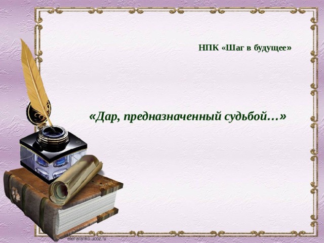 НПК «Шаг в будущее »       « Дар, предназначенный судьбой …» 