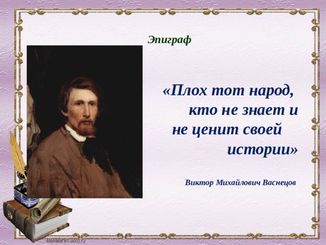 Эпигра ф      «Плох тот народ, кто не знает и не ценит своей истории»   Виктор Михайлович Васнецов   