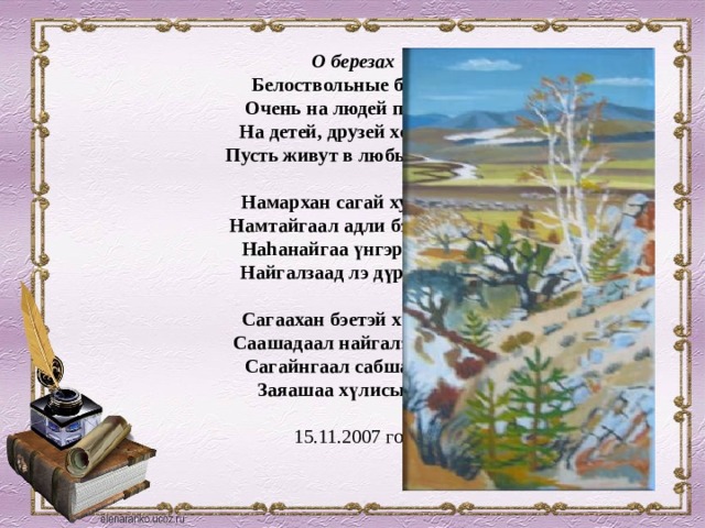 О березах  Белоствольные березы  Очень на людей похожи,  На детей, друзей хороших  Пусть живут в любые грозы.   Намархан сагай хуhанүүд  Намтайгаал адли бэшэ гүт?  Наhанайгаа үнгэрхэдэ би  Найгалзаад лэ дүрэхэлби.   Сагаахан бэетэй хүhадни  Саашадаал найгалзыт даа.  Сагайнгаал сабшахадни  Заяашаа хүлисыт даа   15.11.2007 год 