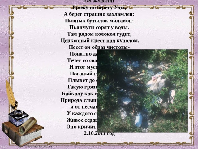Об экологии  Брожу по берегу Уды,  А берег страшно захламлен:  Пивных бутылок миллион-  Пьянчуги сорят у воды.  Там рядом колокол гудит,  Церковный крест над куполом.  Несет он образ чистоты-  Понятно даже глупому.  Течет со свалкой Селенга  И этот мусор городской  Поганый грех людской  Плывет до озера Байкал.  Такую грязь не запрудить  Байкалу как кошмарный сон.  Природа слышит тяжкий стон  и от несчастья не уйти .  У каждого стучит в груди  Живое сердце –наш насос.  Оно кричит: спасите SOS!  2.10.2011 год   