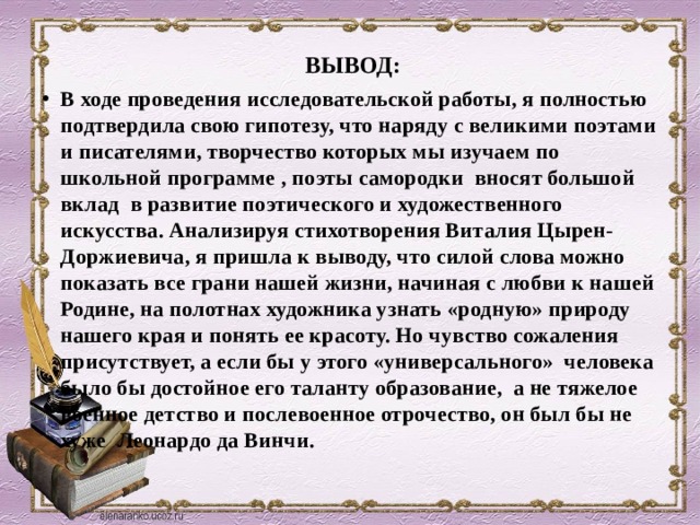 Вывод:        ВЫВОД:      В ходе проведения исследовательской работы, я полностью подтвердила свою гипотезу, что наряду с великими поэтами и писателями, творчество которых мы изучаем по школьной программе , поэты самородки вносят большой вклад в развитие поэтического и художественного искусства. Анализируя стихотворения Виталия Цырен-Доржиевича, я пришла к выводу, что силой слова можно показать все грани нашей жизни, начиная с любви к нашей Родине, на полотнах художника узнать «родную» природу нашего края и понять ее красоту. Но чувство сожаления присутствует, а если бы у этого «универсального» человека было бы достойное его таланту образование, а не тяжелое военное детство и послевоенное отрочество, он был бы не хуже Леонардо да Винчи. 