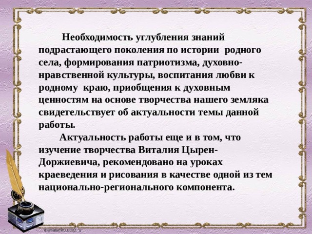   Необходимость углубления знаний подрастающего поколения по истории родного села, формирования патриотизма, духовно-нравственной культуры, воспитания любви к родному краю, приобщения к духовным ценностям на основе творчества нашего земляка свидетельствует об актуальности темы данной работы.  Актуальность работы еще и в том, что изучение творчества Виталия Цырен-Доржиевича, рекомендовано на уроках краеведения и рисования в качестве одной из тем национально-регионального компонента.  