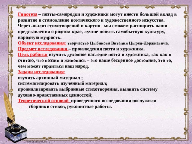 Гипотеза – поэты-самородки и художники могут внести большой вклад в развитие и становление поэтического и художественного искусства. Через анализ стихотворений и картин мы сможем расширить наши представления о родном крае, лучше понять самобытную культуру, народную мудрость. Объект исследования:  творчество Цыбикова Виталия Цырен-Доржиевича. Предмет исследования – произведения поэта и художника. Цель работы: изучить духовное наследие поэта и художника, так как я считаю, что поэзия и живопись – это наше бесценное достояние, это то, чем может гордиться наш народ. Задачи исследования: изучить архивный материал ; систематизировать изученный материал; проанализировать выбранные стихотворения, выявить систему духовно-нравственных ценностей; Теоретической основой проведенного исследования послужили  сборники стихов, рукописные работы.  