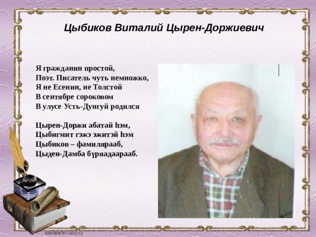 Цыбиков Виталий Цырен-Доржиевич  Я гражданин простой, Поэт. Писатель чуть немножко, Я не Есенин, не Толстой В сентябре сороковом В улусе Усть-Дунгуй родился  Цырен-Доржи абатай hэм, Цыбигмит гэжэ эжитэй hэм Цыбиков – фамилярааб, Цыден-Дамба бүряадаарааб.  