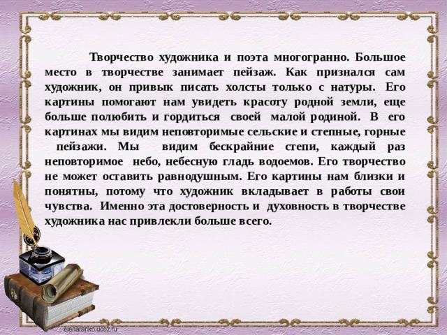  Творчество художника и поэта многогранно. Большое место в творчестве занимает пейзаж. Как признался сам художник, он привык писать холсты только с натуры.  Его картины помогают нам увидеть красоту родной земли, еще больше полюбить и гордиться своей малой родиной. В его картинах мы видим неповторимые сельские и степные, горные пейзажи. Мы видим бескрайние степи, каждый раз неповторимое небо, небесную гладь водоемов. Его творчество не может оставить равнодушным. Его картины нам близки и понятны, потому что художник вкладывает в работы свои чувства. Именно эта достоверность и духовность в творчестве художника нас привлекли больше всего.  