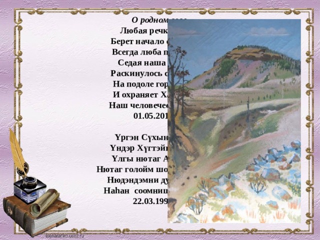 О родном селе  Любая речка и река  Берет начало с родника.  Всегда люба прародина  Седая наша старина  Раскинулось село Алтай  На подоле горы святой  И охраняет Хан-Хүгтэй  Наш человеческий покой  01.05.2011 год    Yргэн Сүхын хойморто  Yндэр Хүгтэйн хормойдо  Yлгы нютаг Алтаймни,  Нютаг голойм шоройнь – алта,  Нюдэндэмни дулаан галта  Наhан соомниш Алтаймни.  22.03.1995 год   