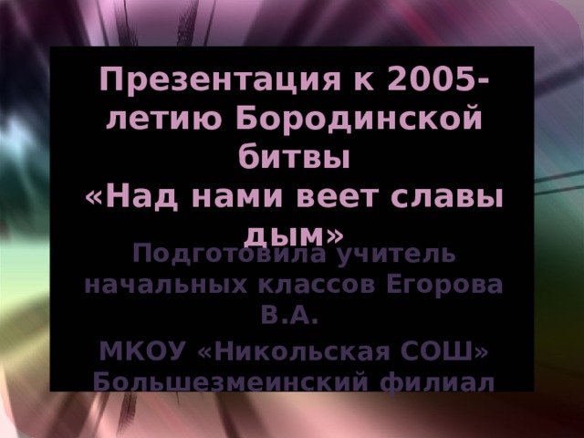 Презентация к 2005-летию Бородинской битвы  «Над нами веет славы дым» Подготовила учитель начальных классов Егорова В.А. МКОУ «Никольская СОШ» Большезмеинский филиал 