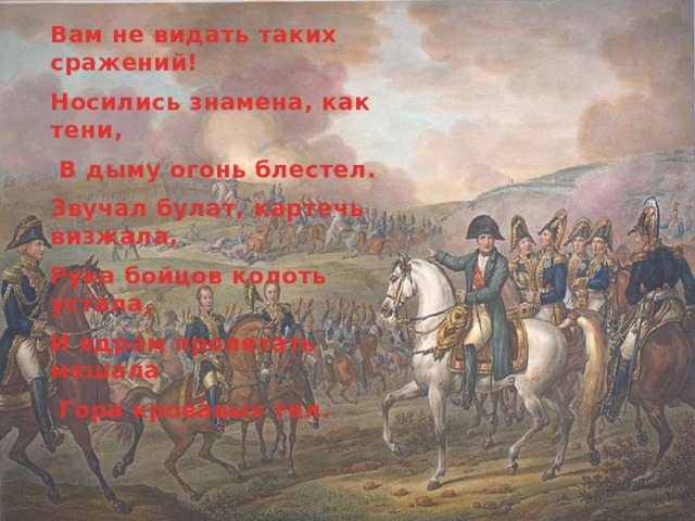 Вам не видать таких сражений! Носились знамена, как тени,  В дыму огонь блестел. Звучал булат, картечь визжала, Рука бойцов колоть устала, И ядрам пролетать мешала  Гора кровавых тел. 