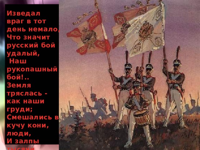 Изведал враг в тот день немало, Что значит русский бой удалый,  Наш рукопашный бой!.. Земля тряслась - как наши груди; Смешались в кучу кони, люди, И залпы тысячи орудий  Слились в протяжный вой...  