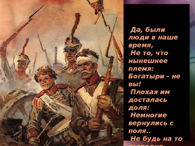 Да, были люди в наше время, Не то, что нынешнее племя: Богатыри - не вы! Плохая им досталась доля: Немногие вернулись с поля.. Не будь на то господня воля, Не отдали б Москвы! 