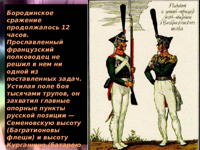Бородинское сражение продолжалось 12 часов. Прославленный французский полководец не решил в нем ни одной из поставленных задач. Устилая поле боя тысячами трупов, он захватил главные опорные пункты русской позиции — Семеновскую высоту (Багратионовы флеши) и высоту Курганную (батарею Раевского), но не смог развить успеха. История всех его сражений не знала подобных примеров. 