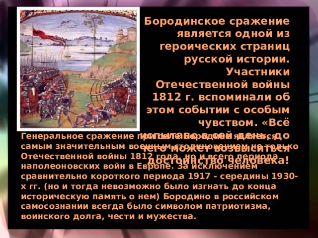 Бородинское сражение является одной из героических страниц русской истории. Участники Отечественной войны 1812 г. вспоминали об этом событии с особым чувством. «Всё испытано в сей день, до чего может возвыситься достоинство человека!  Генеральное сражение при селе Бородине является самым значительным военным столкновением не только Отечественной войны 1812 года, но и всего периода наполеоновских войн в Европе. За исключением сравнительно короткого периода 1917 - середины 1930-х гг. (но и тогда невозможно было изгнать до конца историческую память о нем) Бородино в российском самосознании всегда было символом патриотизма, воинского долга, чести и мужества.  