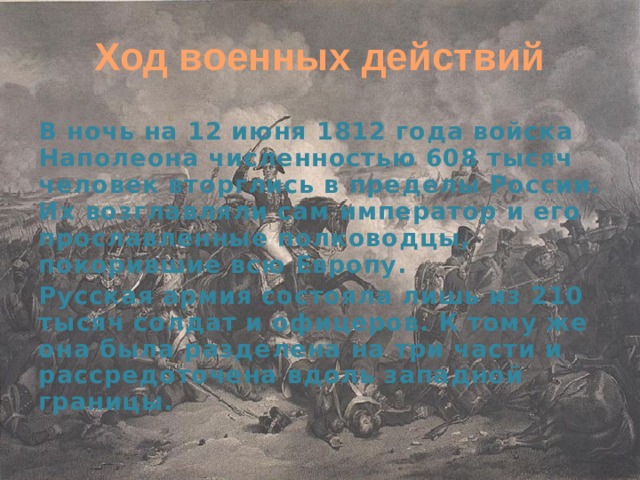 Ход военных действий В ночь на 12 июня 1812 года войска Наполеона численностью 608 тысяч человек вторглись в пределы России. Их возглавляли сам император и его прославленные полководцы, покорившие всю Европу. Русская армия состояла лишь из 210 тысяч солдат и офицеров. К тому же она была разделена на три части и рассредоточена вдоль западной границы. 