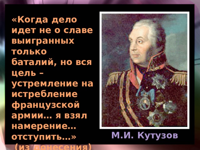 «Когда дело идет не о славе выигранных только баталий, но вся цель – устремление на истребление французской армии… я взял намерение… отступить…»  (из донесения) М.И. Кутузов 