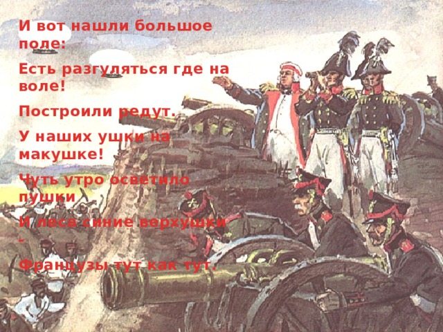 И вот нашли большое поле: Есть разгуляться где на воле! Построили редут. У наших ушки на макушке! Чуть утро осветило пушки И леса синие верхушки - Французы тут как тут. 