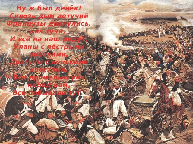 Ну ж был денёк! Сквозь дым летучий Французы двинулись, как тучи, И всё на наш редут, Уланы с пёстрыми значками, Драгуны с конскими хвостами, Все промелькнули перед нам, Все побывали тут. 