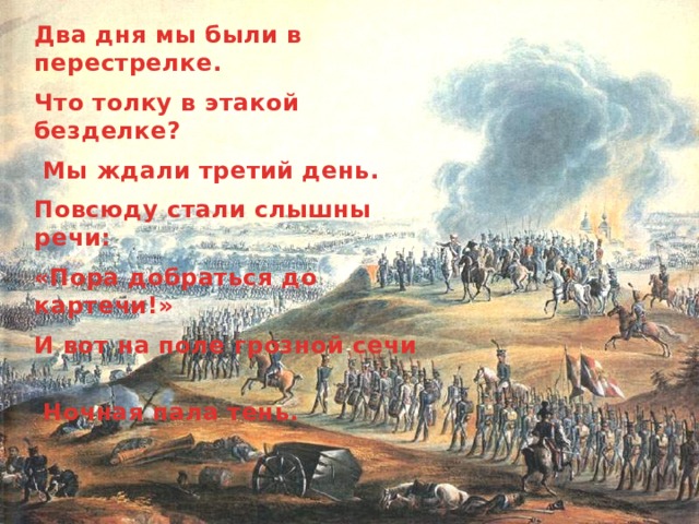 Два дня мы были в перестрелке. Что толку в этакой безделке?  Мы ждали третий день. Повсюду стали слышны речи: «Пора добраться до картечи!» И вот на поле грозной сечи  Ночная пала тень. 