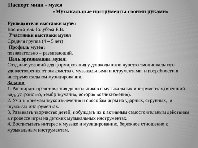 Паспорт мини - музея «Музыкальные инструменты своими руками»   Руководители выставки музея Воспитатель Голубева Е.В.   Участники выставки музея Средняя группа (4 – 5 лет)   Профиль музея: познавательно – развивающий.   Цель организации  музея: Создание условий для формирования у дошкольников чувства эмоционального удовлетворения от знакомства с музыкальными инструментами  и потребности в инструментальном музицировании. Задачи: 1. Расширять представления дошкольников о музыкальных инструментах,(внешний вид, устройство, тембр звучания, история возникновения). 2. Учить приемам звукоизвлечения и способам игры на ударных, струнных,  и шумовых инструментах. 3. Развивать творчество детей, побуждать их к активным самостоятельным действиям в процессе игры на детских музыкальных инструментах. 4. Воспитывать интерес к музыке и музицированию, бережное отношение к музыкальным инструментам. 