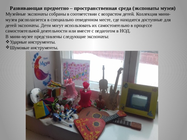 Развивающая предметно – пространственная среда (экспонаты музея) Музейные экспонаты собраны в соответствии с возрастом детей. Коллекция мини-музея располагается в специально отведенном месте, где находятся доступные для детей экспонаты. Дети могут использовать их самостоятельно в процессе самостоятельной деятельности или вместе с педагогом в НОД. В мини-музее представлены следующие экспонаты: Ударные инструменты. Шумовые инструменты. 