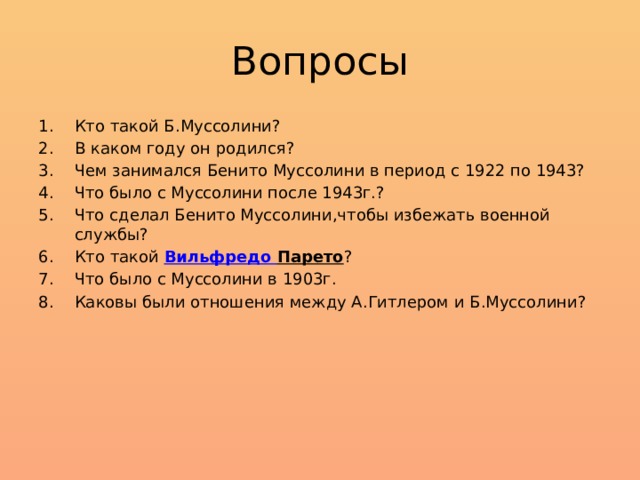 Вопросы Кто такой Б.Муссолини? В каком году он родился? Чем занимался Бенито Муссолини в период с 1922 по 1943? Что было с Муссолини после 1943г.? Что сделал Бенито Муссолини,чтобы избежать военной службы? Кто такой Вильфредо  Парето ? Что было с Муссолини в 1903г. Каковы были отношения между А.Гитлером и Б.Муссолини? 