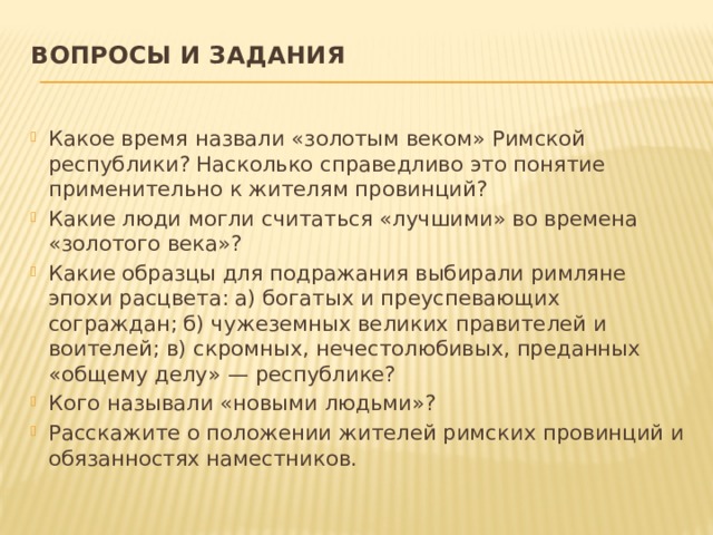Вопросы и задания   Какое время назвали «золотым веком» Римской республики? Насколько справедливо это понятие применительно к жителям провинций? Какие люди могли считаться «лучшими» во времена «золотого века»? Какие образцы для подражания выбирали римляне эпохи расцвета: а) богатых и преуспевающих сограждан; б) чужеземных великих правителей и воителей; в) скромных, нечестолюбивых, преданных «общему делу» — республике? Кого называли «новыми людьми»? Расскажите о положении жителей римских провинций и обязанностях наместников. 