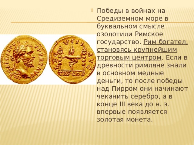 Победы в войнах на Средиземном море в буквальном смысле озолотили Римское государство. Рим богател, становясь крупнейшим торговым центром . Если в древности римляне знали в основном медные деньги, то после победы над Пирром они начинают чеканить серебро, а в конце III века до н. э. впервые появляется золотая монета. 