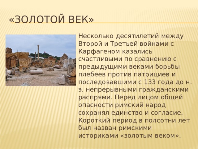 «Золотой век» Несколько десятилетий между Второй и Третьей войнами с Карфагеном казались счастливыми по сравнению с предыдущими веками борьбы плебеев против патрициев и последовавшими с 133 года до н. э. непрерывными гражданскими распрями. Перед лицом общей опасности римский народ сохранял единство и согласие. Короткий период в полсотни лет был назван римскими историками «золотым веком». 