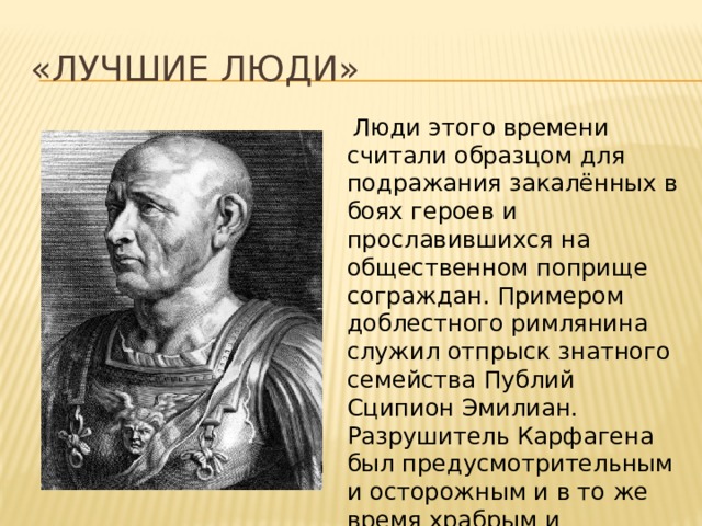 «Лучшие люди»   Люди этого времени считали образцом для подражания закалённых в боях героев и прославившихся на общественном поприще сограждан. Примером доблестного римлянина служил отпрыск знатного семейства Публий Сципион Эмилиан. Разрушитель Карфагена был предусмотрительным и осторожным и в то же время храбрым и решительным полководцем. 