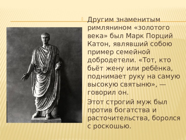 Другим знаменитым римлянином «золотого века» был Марк Порций Катон, являвший собою пример семейной добродетели. «Тот, кто бьёт жену или ребёнка, поднимает руку на самую высокую святыню», — говорил он.  Этот строгий муж был против богатства и расточительства, боролся с роскошью.  