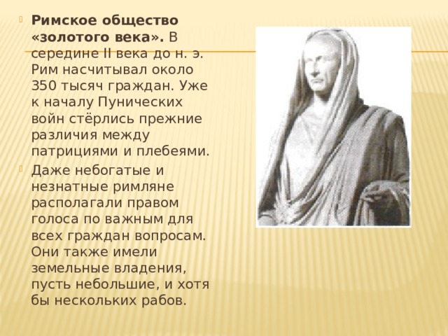 Римское общество «золотого века».  В середине II века до н. э. Рим насчитывал около 350 тысяч граждан. Уже к началу Пунических войн стёрлись прежние различия между патрициями и плебеями.  Даже небогатые и незнатные римляне располагали правом голоса по важным для всех граждан вопросам. Они также имели земельные владения, пусть небольшие, и хотя бы нескольких рабов. 