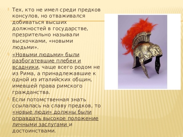 Тех, кто не имел среди предков консулов, но отваживался добиваться высших должностей в государстве, презрительно называли выскочками, «новыми людьми». «Новыми людьми» были разбогатевшие плебеи и всадники , чаще всего родом не из Рима, а принадлежавшие к одной из италийских общин, имевшей права римского гражданства. Если потомственная знать ссылалась на славу предков, то «новые люди» должны были оправдать высокое положение личными заслугами и достоинствами. 