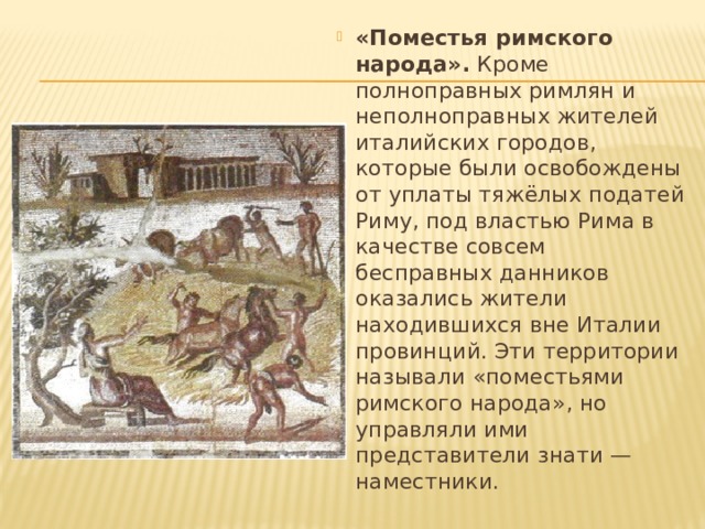 «Поместья римского народа».  Кроме полноправных римлян и неполноправных жителей италийских городов, которые были освобождены от уплаты тяжёлых податей Риму, под властью Рима в качестве совсем бесправных данников оказались жители находившихся вне Италии провинций. Эти территории называли «поместьями римского народа», но управляли ими представители знати — наместники. 
