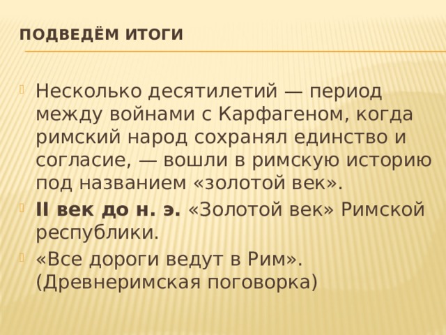 Подведём итоги   Несколько десятилетий — период между войнами с Карфагеном, когда римский народ сохранял единство и согласие, — вошли в римскую историю под названием «золотой век». II век до н. э.  «Золотой век» Римской республики. «Все дороги ведут в Рим». (Древнеримская поговорка) 