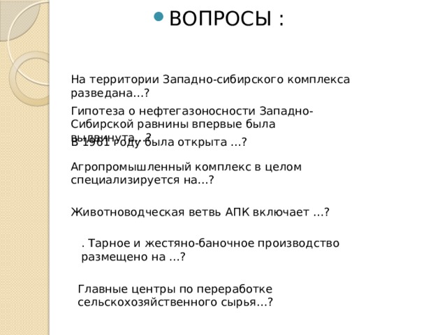 ВОПРОСЫ : На территории Западно-сибирского комплекса разведана…? Гипотеза о нефтегазоносности Западно-Сибирской равнины впервые была выдвинута…? В 1961 году была открыта …? Агропромышленный комплекс в целом специализируется на…? Животноводческая ветвь АПК включает …? . Тарное и жестяно-баночное производство размещено на …? Главные центры по переработке сельскохозяйственного сырья…? 