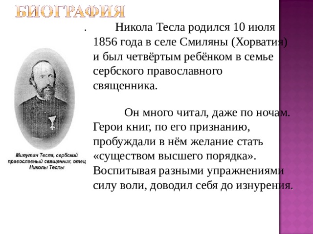 .   Никола Тесла родился 10 июля 1856 года в селе Смиляны (Хорватия) и был четвёртым ребёнком в семье сербского православного священника.  Он много читал, даже по ночам. Герои книг, по его признанию, пробуждали в нём желание стать «существом высшего порядка». Воспитывая разными упражнениями силу воли, доводил себя до изнурения . 