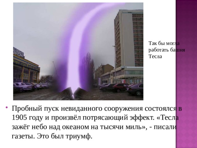 Так бы могла работать башня Тесла  Пробный пуск невиданного сооружения состоялся в 1905 году и произвёл потрясающий эффект. «Тесла зажёг небо над океаном на тысячи миль», - писали газеты. Это был триумф. 