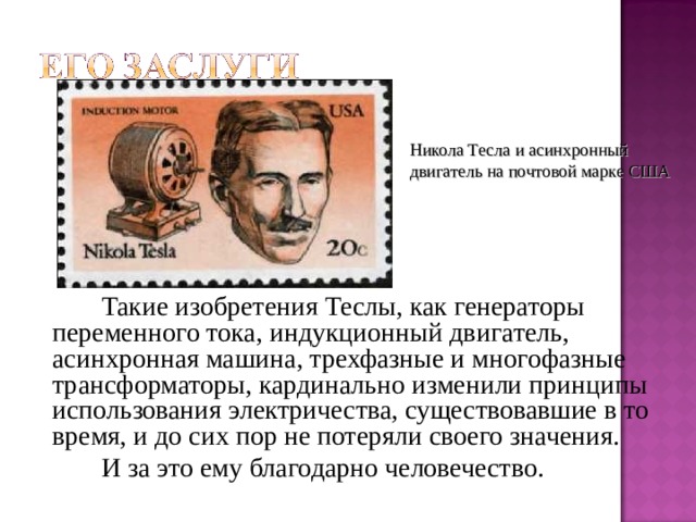 Никола Тесла и асинхронный двигатель на почтовой марке США   Такие изобретения Теслы, как генераторы переменного тока, индукционный двигатель, асинхронная машина, трехфазные и многофазные трансформаторы, кардинально изменили принципы использования электричества, существовавшие в то время, и до сих пор не потеряли своего значения.   И за это ему благодарно человечество. 