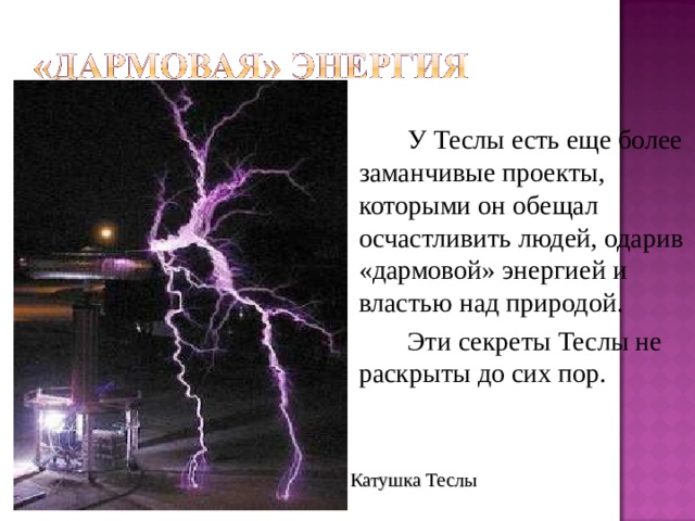   У Теслы есть еще более заманчивые проекты, которыми он обещал осчастливить людей, одарив «дармовой» энергией и властью над природой.   Эти секреты Теслы не раскрыты до сих пор. Катушка Теслы 