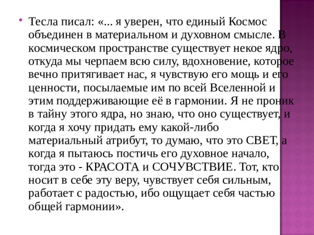 Тесла писал: «... я уверен, что единый Космос объединен в материальном и духовном смысле. В космическом пространстве существует некое ядро, откуда мы черпаем всю силу, вдохновение, которое вечно притягивает нас, я чувствую его мощь и его ценности, посылаемые им по всей Вселенной и этим поддерживающие её в гармонии. Я не проник в тайну этого ядра, но знаю, что оно существует, и когда я хочу придать ему какой-либо материальный атрибут, то думаю, что это СВЕТ, а когда я пытаюсь постичь его духовное начало, тогда это - КРАСОТА и СОЧУВСТВИЕ. Тот, кто носит в себе эту веру, чувствует себя сильным, работает с радостью, ибо ощущает себя частью общей гармонии». 