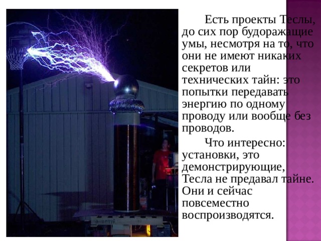   Есть проекты Теслы, до сих пор будоражащие умы, несмотря на то, что они не имеют никаких секретов или технических тайн: это попытки передавать энергию по одному проводу или вообще без проводов.   Что интересно: установки, это демонстрирующие, Тесла не предавал тайне. Они и сейчас повсеместно воспроизводятся. 