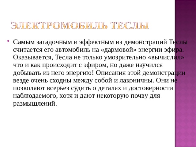 Самым загадочным и эффектным из демонстраций Теслы считается его автомобиль на «дармовой» энергии эфира. Оказывается, Тесла не только умозрительно «вычислил» что и как происходит с эфиром, но даже научился добывать из него энергию! Описания этой демонстрации везде очень сходны между собой и лаконичны. Они не позволяют всерьез судить о деталях и достоверности наблюдаемого, хотя и дают некоторую почву для размышлений. 