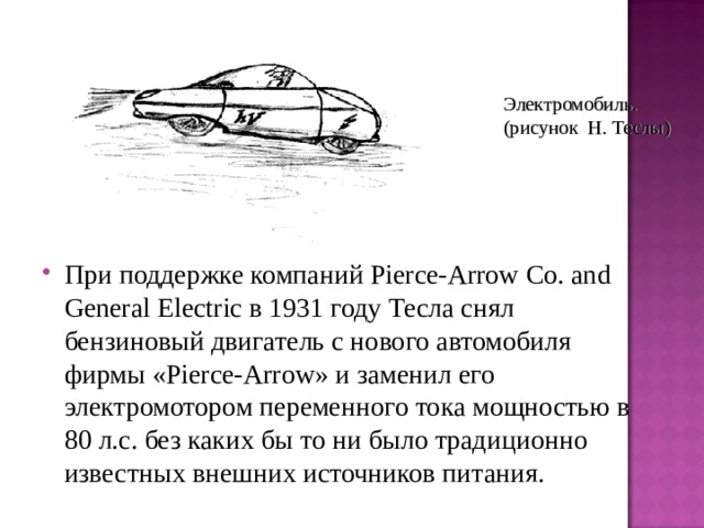 Электромобиль. (рисунок Н. Теслы) При поддержке компаний Pierce-Arrow Co. and General Electric в 1931 году Тесла снял бензиновый двигатель с нового автомобиля фирмы «Pierce-Arrow» и заменил его электромотором переменного тока мощностью в 80 л.с. без каких бы то ни было традиционно известных внешних источников питания. 