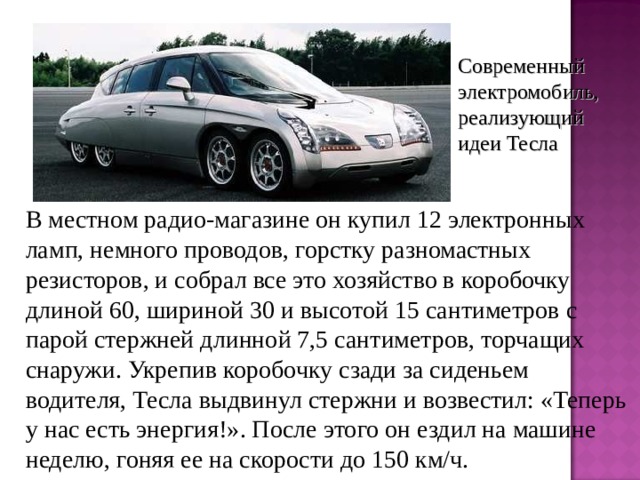 Современный электромобиль, реализующий идеи Тесла  В местном радио-магазине он купил 12 электронных ламп, немного проводов, горстку разномастных резисторов, и собрал все это хозяйство в коробочку длиной 60, шириной 30 и высотой 15 сантиметров с парой стержней длинной 7,5 сантиметров, торчащих снаружи. Укрепив коробочку сзади за сиденьем водителя, Тесла выдвинул стержни и возвестил: «Теперь у нас есть энергия!». После этого он ездил на машине неделю, гоняя ее на скорости до 150 км/ч. 